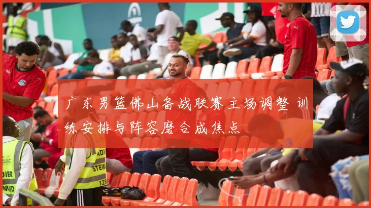 广东男篮佛山备战联赛主场调整 训练安排与阵容磨合成焦点