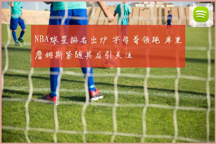 NBA球星排名出炉 字母哥领跑 库里詹姆斯紧随其后引关注