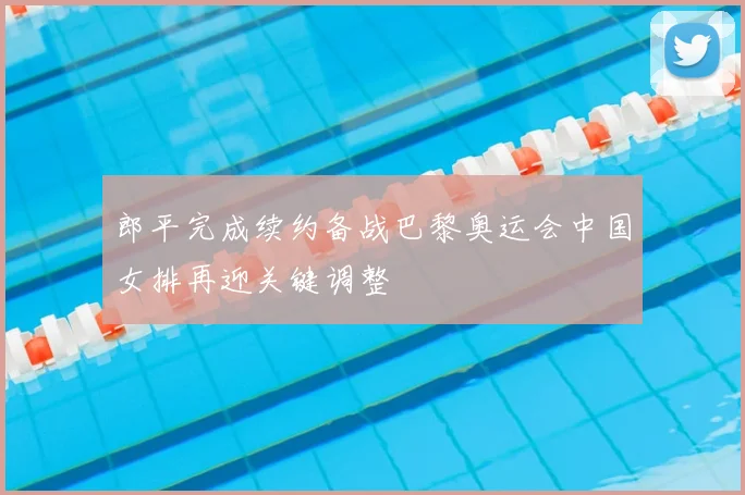 郎平完成续约备战巴黎奥运会中国女排再迎关键调整