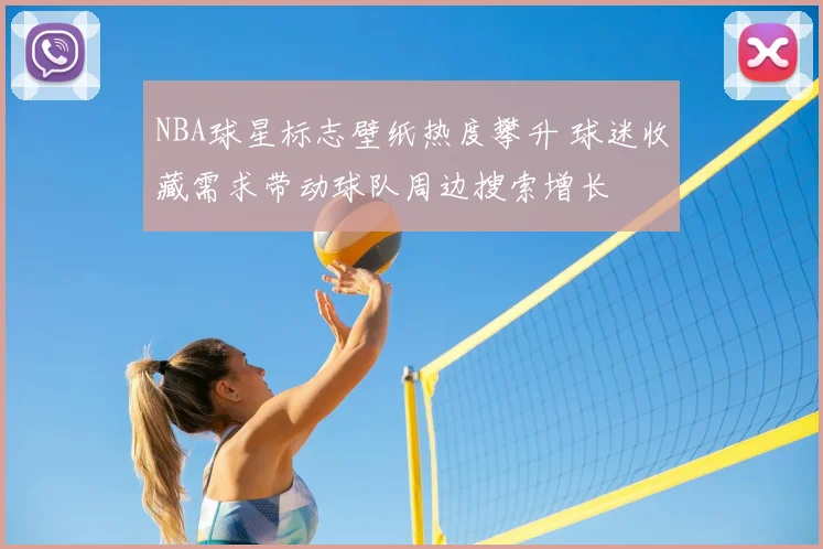 NBA球星标志壁纸热度攀升 球迷收藏需求带动球队周边搜索增长