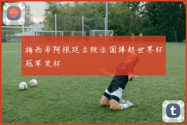 梅西率阿根廷击败法国捧起世界杯冠军奖杯