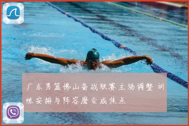 广东男篮佛山备战联赛主场调整 训练安排与阵容磨合成焦点