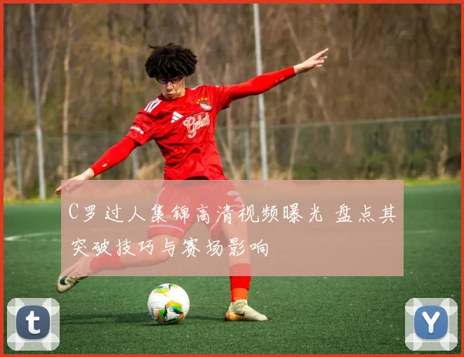 C罗过人集锦高清视频曝光 盘点其突破技巧与赛场影响
