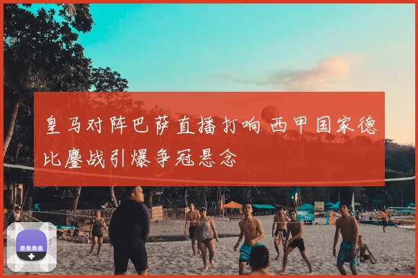 皇马对阵巴萨直播打响 西甲国家德比鏖战引爆争冠悬念