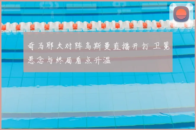 奇马耶夫对阵乌斯曼直播开打 卫冕悬念与终局看点升温