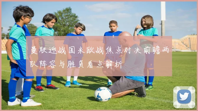 曼联迎战国米欧战焦点对决前瞻两队阵容与胜负看点解析