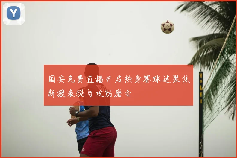 国安免费直播开启热身赛球迷聚焦新援表现与攻防磨合
