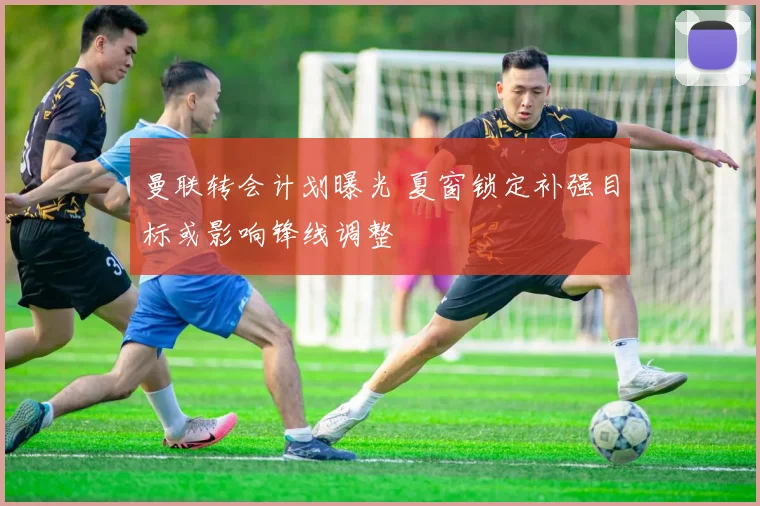 曼联转会计划曝光 夏窗锁定补强目标或影响锋线调整