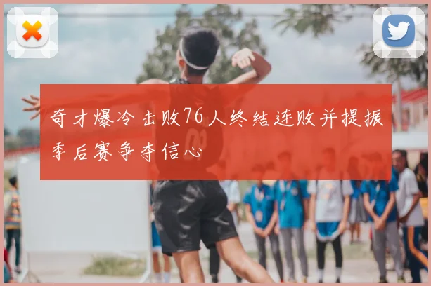 奇才爆冷击败76人终结连败并提振季后赛争夺信心