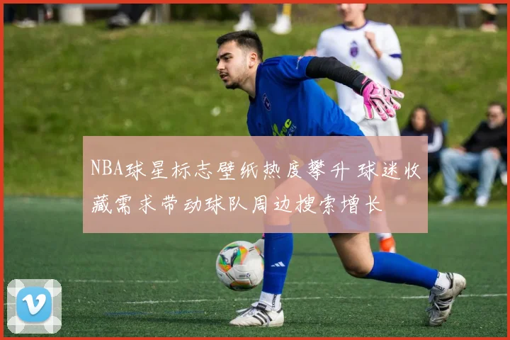 NBA球星标志壁纸热度攀升 球迷收藏需求带动球队周边搜索增长