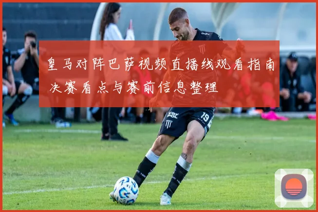 皇马对阵巴萨视频直播线观看指南 决赛看点与赛前信息整理
