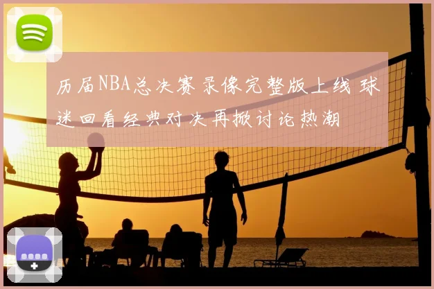 历届NBA总决赛录像完整版上线 球迷回看经典对决再掀讨论热潮