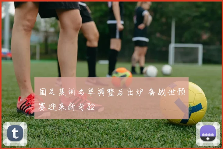 国足集训名单调整后出炉 备战世预赛迎来新考验