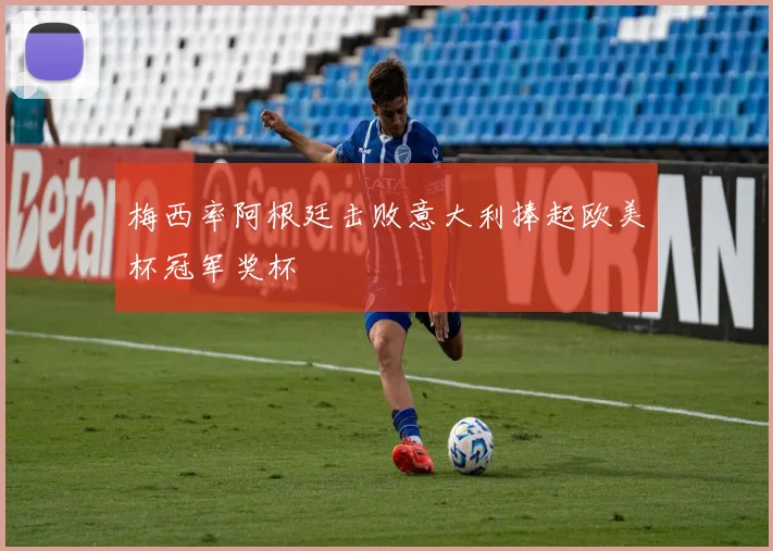 梅西率阿根廷击败意大利捧起欧美杯冠军奖杯