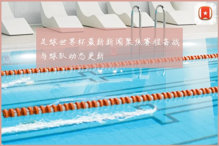 足球世界杯最新新闻聚焦赛程备战与球队动态更新