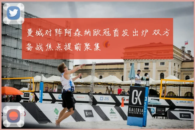 曼城对阵阿森纳欧冠首发出炉 双方备战焦点提前聚集