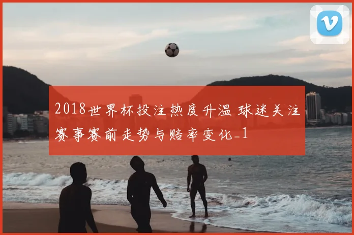 2018世界杯投注热度升温 球迷关注赛事赛前走势与赔率变化_1