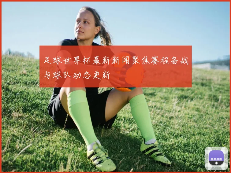 足球世界杯最新新闻聚焦赛程备战与球队动态更新
