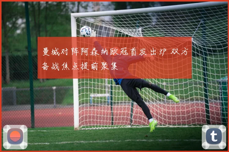 曼城对阵阿森纳欧冠首发出炉 双方备战焦点提前聚集