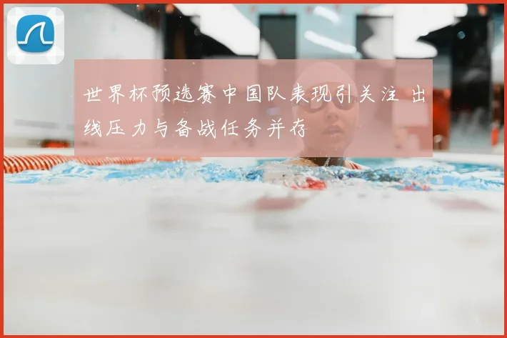 世界杯预选赛中国队表现引关注 出线压力与备战任务并存
