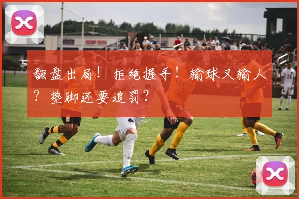 翻盘出局！拒绝握手！输球又输人？垫脚还要追罚？